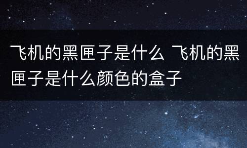 飞机的黑匣子是什么 飞机的黑匣子是什么颜色的盒子