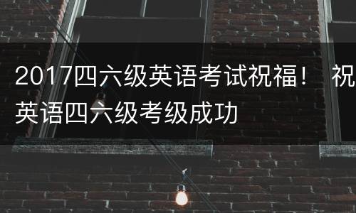 2017四六级英语考试祝福！ 祝英语四六级考级成功