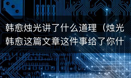 韩愈烛光讲了什么道理（烛光韩愈这篇文章这件事给了你什么启发）