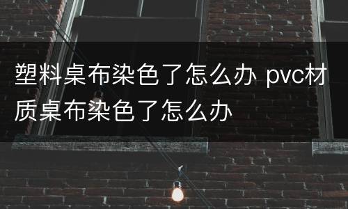 塑料桌布染色了怎么办 pvc材质桌布染色了怎么办