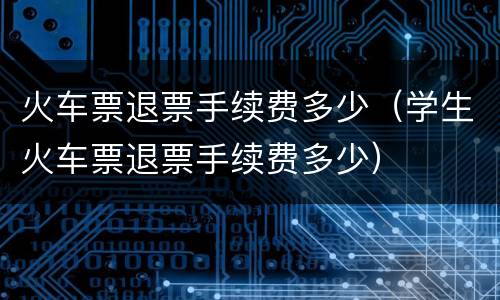 火车票退票手续费多少（学生火车票退票手续费多少）