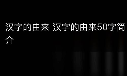 汉字的由来 汉字的由来50字简介