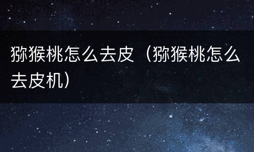 猕猴桃怎么去皮（猕猴桃怎么去皮机）