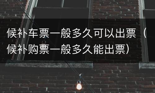 候补车票一般多久可以出票（候补购票一般多久能出票）
