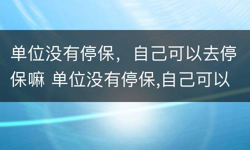 单位没有停保，自己可以去停保嘛 单位没有停保,自己可以去停保嘛