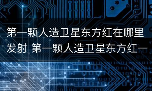 第一颗人造卫星东方红在哪里发射 第一颗人造卫星东方红一号是哪一天
