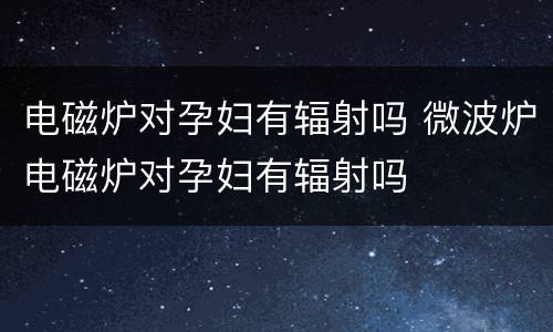 电磁炉对孕妇有辐射吗 微波炉电磁炉对孕妇有辐射吗