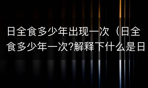 日全食多少年出现一次（日全食多少年一次?解释下什么是日全食）