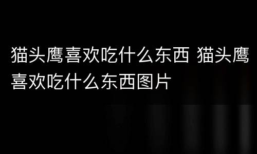 猫头鹰喜欢吃什么东西 猫头鹰喜欢吃什么东西图片