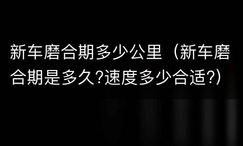 新车磨合期多少公里（新车磨合期是多久?速度多少合适?）