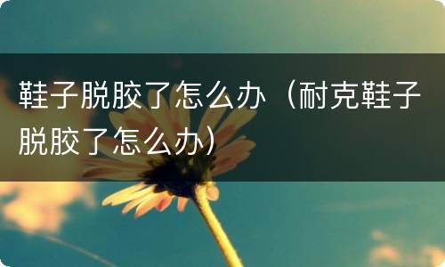 鞋子脱胶了怎么办（耐克鞋子脱胶了怎么办）