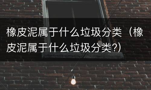 橡皮泥属于什么垃圾分类（橡皮泥属于什么垃圾分类?）