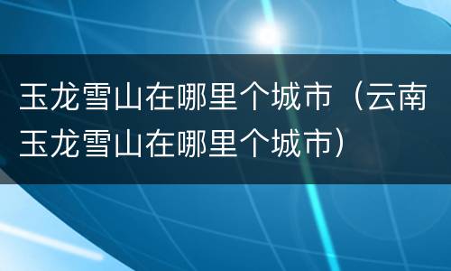 玉龙雪山在哪里个城市（云南玉龙雪山在哪里个城市）