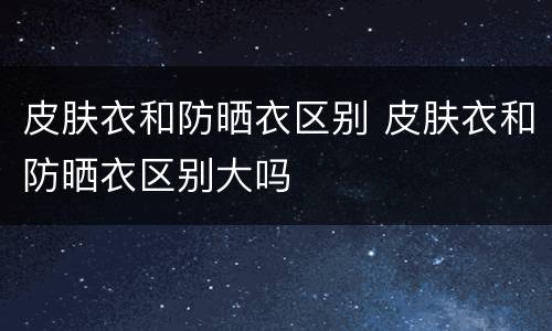 皮肤衣和防晒衣区别 皮肤衣和防晒衣区别大吗