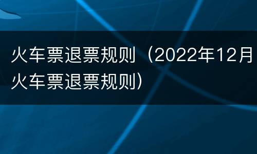 火车票退票规则（2022年12月火车票退票规则）