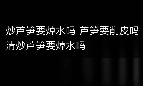 炒芦笋要焯水吗 芦笋要削皮吗清炒芦笋要焯水吗