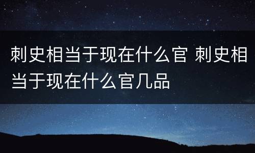 刺史相当于现在什么官 刺史相当于现在什么官几品