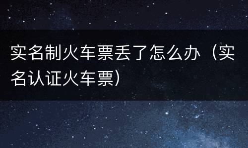 实名制火车票丢了怎么办（实名认证火车票）