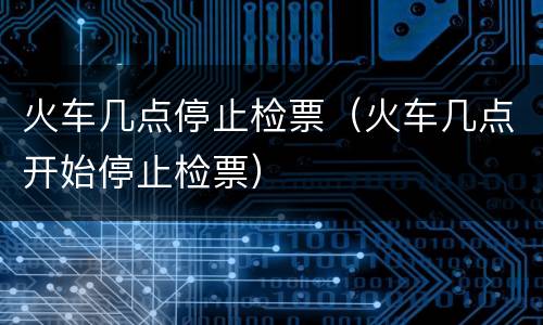 火车几点停止检票（火车几点开始停止检票）