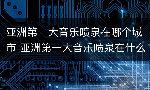 亚洲第一大音乐喷泉在哪个城市 亚洲第一大音乐喷泉在什么地方
