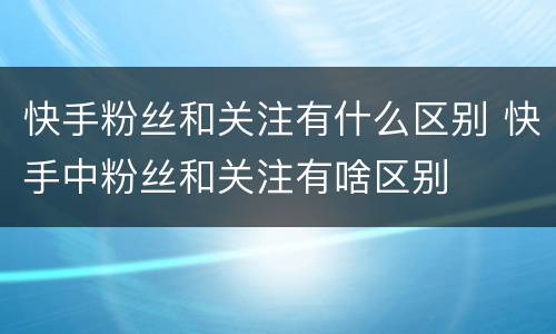 快手粉丝和关注有什么区别 快手中粉丝和关注有啥区别