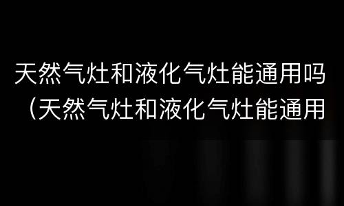 天然气灶和液化气灶能通用吗（天然气灶和液化气灶能通用吗?）