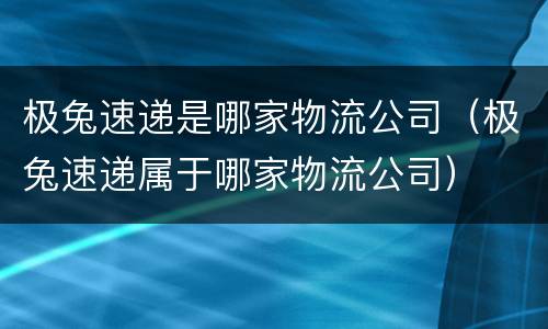 极兔速递是哪家物流公司（极兔速递属于哪家物流公司）