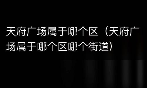 天府广场属于哪个区（天府广场属于哪个区哪个街道）