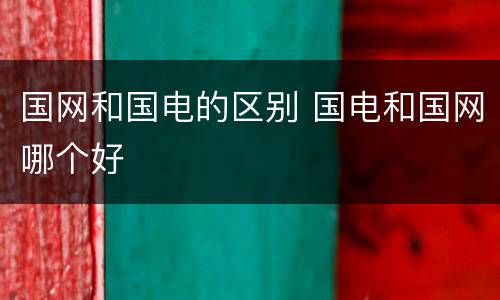 国网和国电的区别 国电和国网哪个好