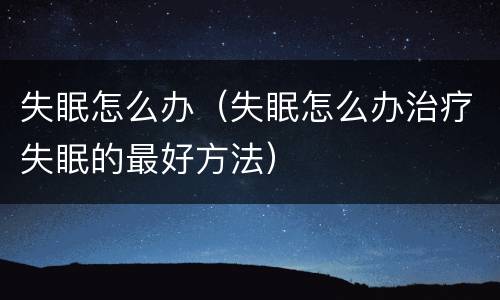 失眠怎么办（失眠怎么办治疗失眠的最好方法）