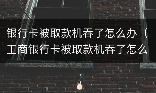 银行卡被取款机吞了怎么办（工商银行卡被取款机吞了怎么办）
