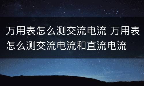 万用表怎么测交流电流 万用表怎么测交流电流和直流电流