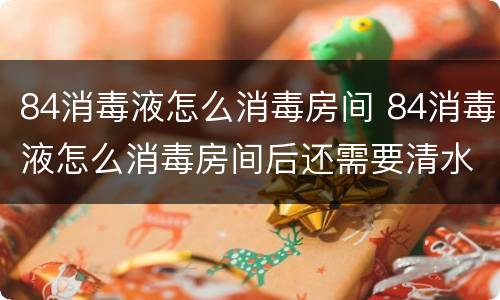 84消毒液怎么消毒房间 84消毒液怎么消毒房间后还需要清水清洗吗