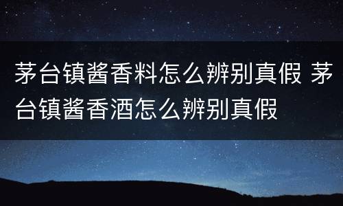 茅台镇酱香料怎么辨别真假 茅台镇酱香酒怎么辨别真假