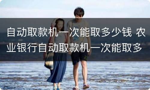 自动取款机一次能取多少钱 农业银行自动取款机一次能取多少钱