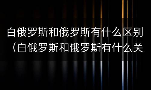 白俄罗斯和俄罗斯有什么区别（白俄罗斯和俄罗斯有什么关系吗）