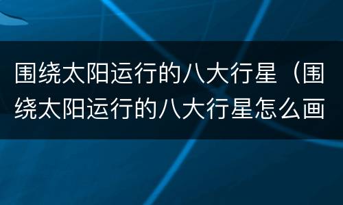 围绕太阳运行的八大行星（围绕太阳运行的八大行星怎么画）