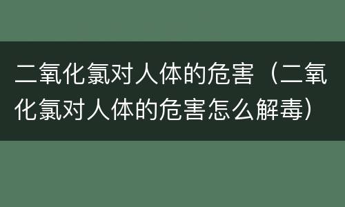 二氧化氯对人体的危害（二氧化氯对人体的危害怎么解毒）