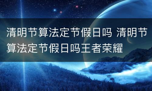 清明节算法定节假日吗 清明节算法定节假日吗王者荣耀