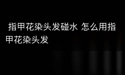  指甲花染头发碰水 怎么用指甲花染头发
