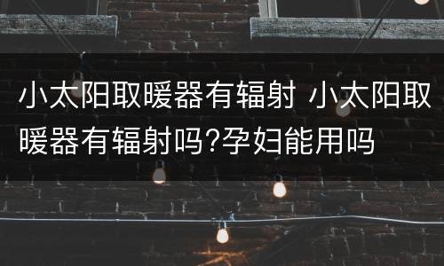 小太阳取暖器有辐射 小太阳取暖器有辐射吗?孕妇能用吗