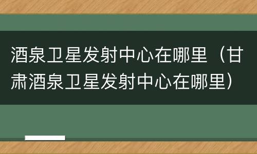酒泉卫星发射中心在哪里（甘肃酒泉卫星发射中心在哪里）