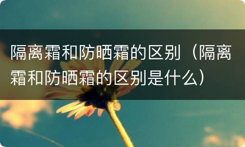 隔离霜和防晒霜的区别（隔离霜和防晒霜的区别是什么）