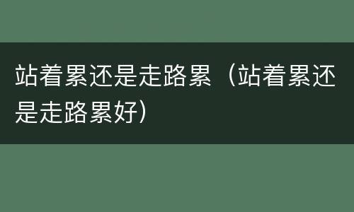 站着累还是走路累（站着累还是走路累好）