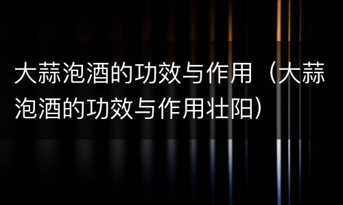 大蒜泡酒的功效与作用（大蒜泡酒的功效与作用壮阳）