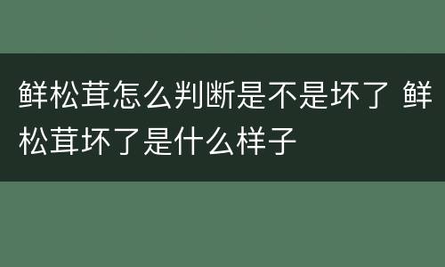 鲜松茸怎么判断是不是坏了 鲜松茸坏了是什么样子