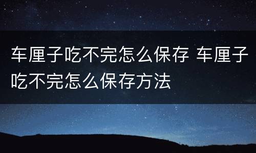 车厘子吃不完怎么保存 车厘子吃不完怎么保存方法
