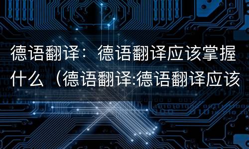 德语翻译：德语翻译应该掌握什么（德语翻译:德语翻译应该掌握什么技能）