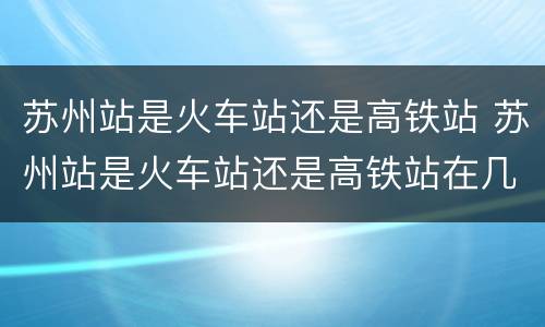 苏州站是火车站还是高铁站 苏州站是火车站还是高铁站在几楼