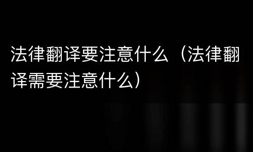 法律翻译要注意什么（法律翻译需要注意什么）